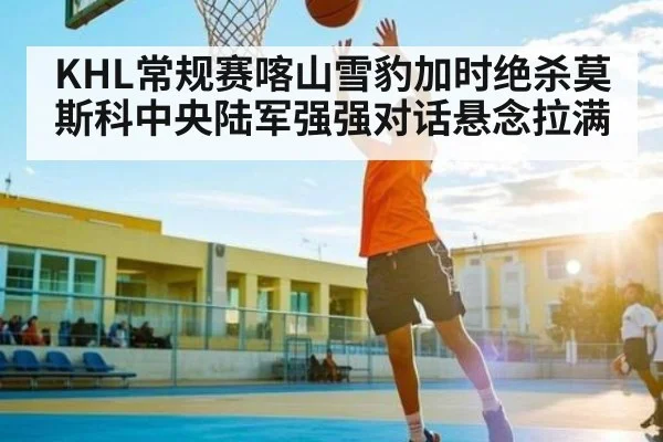 KHL常规赛喀山雪豹加时绝杀莫斯科中央陆军强强对话悬念拉满